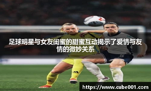 足球明星与女友闺蜜的甜蜜互动揭示了爱情与友情的微妙关系